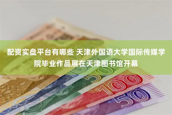 配资实盘平台有哪些 天津外国语大学国际传媒学院毕业作品展在天津图书馆开幕