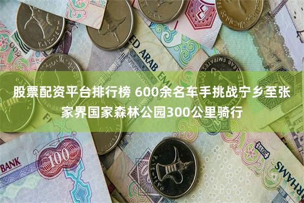 股票配资平台排行榜 600余名车手挑战宁乡至张家界国家森林公园300公里骑行