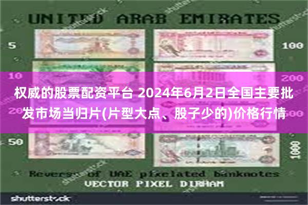 权威的股票配资平台 2024年6月2日全国主要批发市场当归片(片型大点、股子少的)价格行情