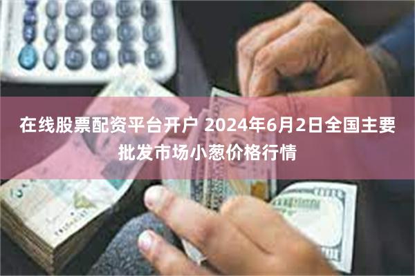 在线股票配资平台开户 2024年6月2日全国主要批发市场小葱价格行情