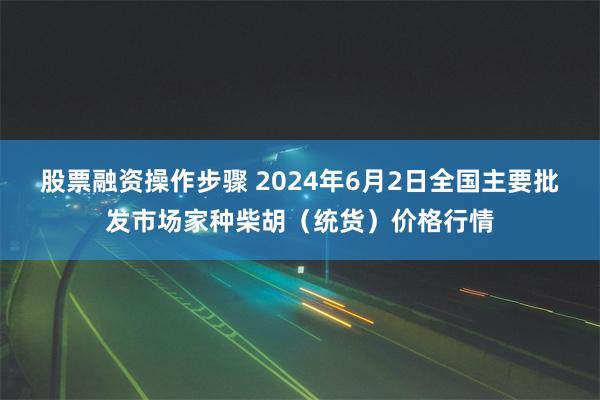 股票融资操作步骤 2024年6月2日全国主要批发市场家种柴胡（统货）价格行情