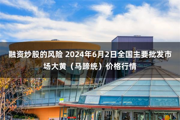 融资炒股的风险 2024年6月2日全国主要批发市场大黄（马蹄统）价格行情