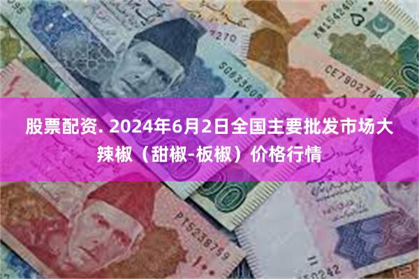 股票配资. 2024年6月2日全国主要批发市场大辣椒（甜椒-板椒）价格行情