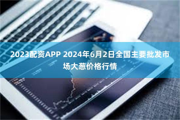 2023配资APP 2024年6月2日全国主要批发市场大葱价格行情