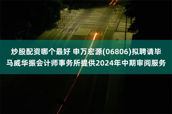 炒股配资哪个最好 申万宏源(06806)拟聘请毕马威华振会计师事务所提供2024年中期审阅服务