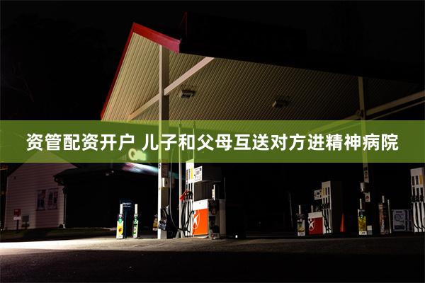 资管配资开户 儿子和父母互送对方进精神病院