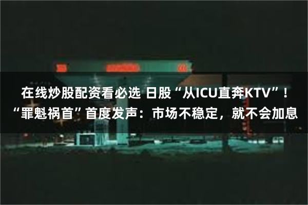 在线炒股配资看必选 日股“从ICU直奔KTV”！“罪魁祸首”首度发声：市场不稳定，就不会加息