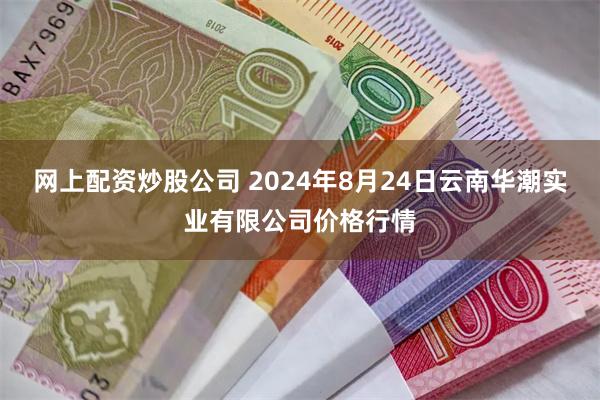 网上配资炒股公司 2024年8月24日云南华潮实业有限公司价格行情