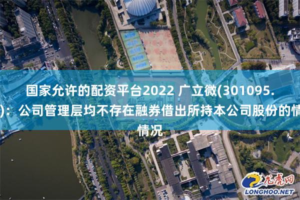 国家允许的配资平台2022 广立微(301095.SZ)：公司管理层均不存在融券借出所持本公司股份的情况