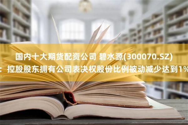 国内十大期货配资公司 碧水源(300070.SZ)：控股股东拥有公司表决权股份比例被动减少达到1%