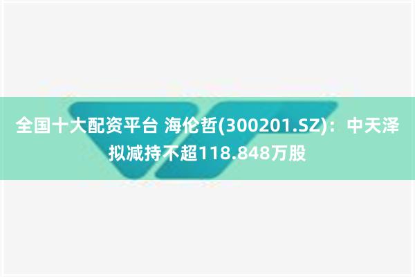 全国十大配资平台 海伦哲(300201.SZ)：中天泽拟减持不超118.848万股