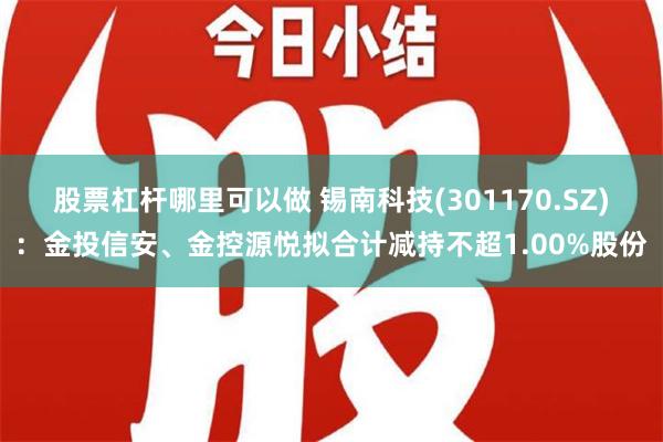 股票杠杆哪里可以做 锡南科技(301170.SZ)：金投信安、金控源悦拟合计减持不超1.00%股份