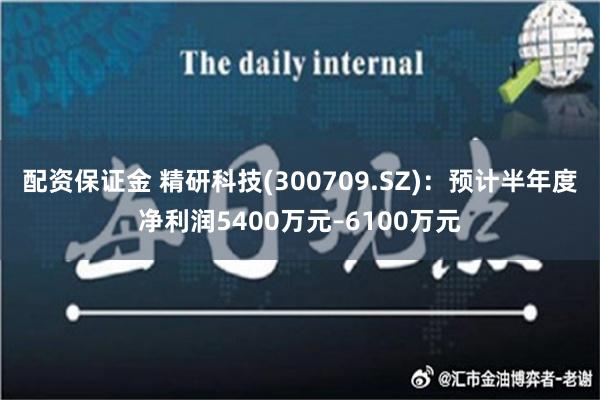 配资保证金 精研科技(300709.SZ)：预计半年度净利润5400万元–6100万元