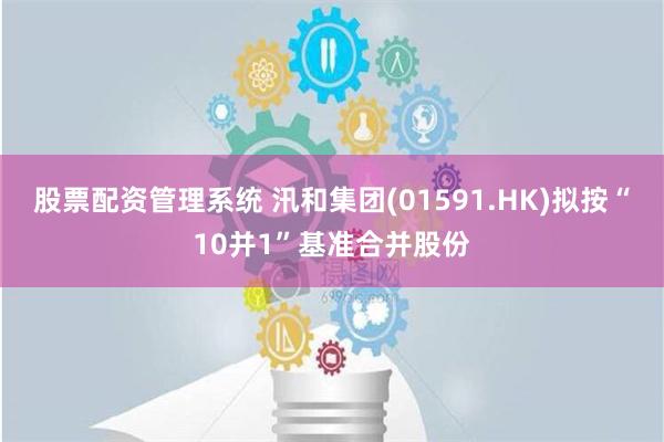 股票配资管理系统 汛和集团(01591.HK)拟按“10并1”基准合并股份