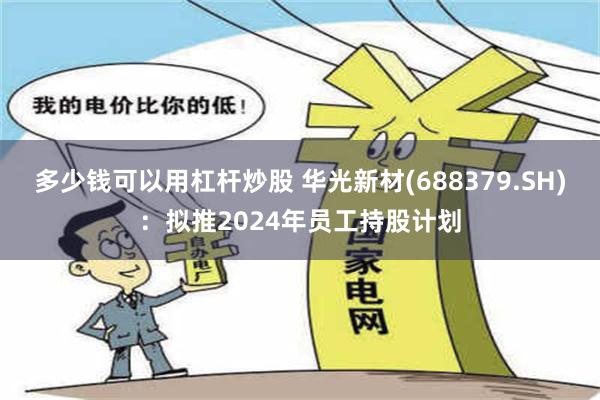 多少钱可以用杠杆炒股 华光新材(688379.SH)：拟推2024年员工持股计划