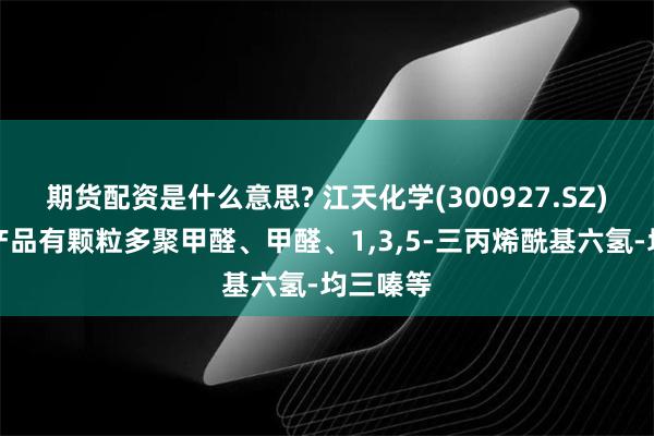 期货配资是什么意思? 江天化学(300927.SZ)：主要产品有颗粒多聚甲醛、甲醛、1,3,5-三丙烯酰基六氢-均三嗪等