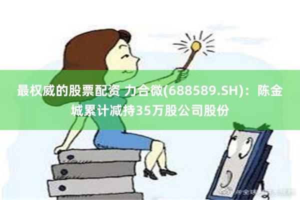 最权威的股票配资 力合微(688589.SH)：陈金城累计减持35万股公司股份