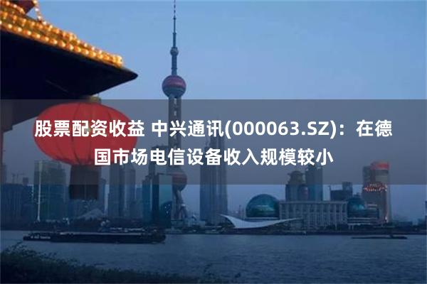 股票配资收益 中兴通讯(000063.SZ)：在德国市场电信设备收入规模较小