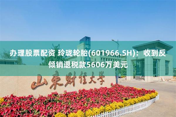 办理股票配资 玲珑轮胎(601966.SH)：收到反倾销退税款5606万美元