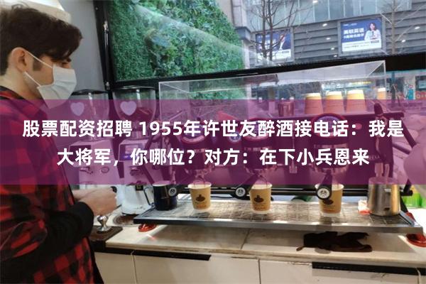 股票配资招聘 1955年许世友醉酒接电话：我是大将军，你哪位？对方：在下小兵恩来