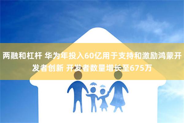 两融和杠杆 华为年投入60亿用于支持和激励鸿蒙开发者创新 开发者数量增长至675万