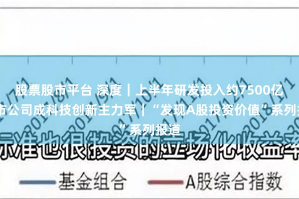 股票股市平台 深度｜上半年研发投入约7500亿 上市公司成科技创新主力军｜“发现A股投资价值”系列报道