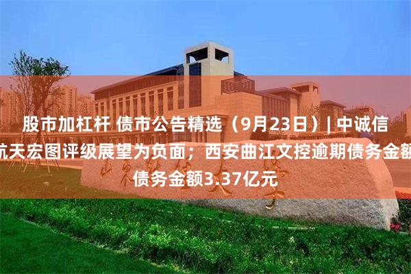 股市加杠杆 债市公告精选（9月23日）| 中诚信国际调整航天宏图评级展望为负面；西安曲江文控逾期债务金额3.37亿元