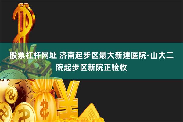 股票杠杆网址 济南起步区最大新建医院-山大二院起步区新院正验收