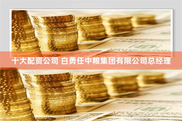 十大配资公司 白勇任中粮集团有限公司总经理