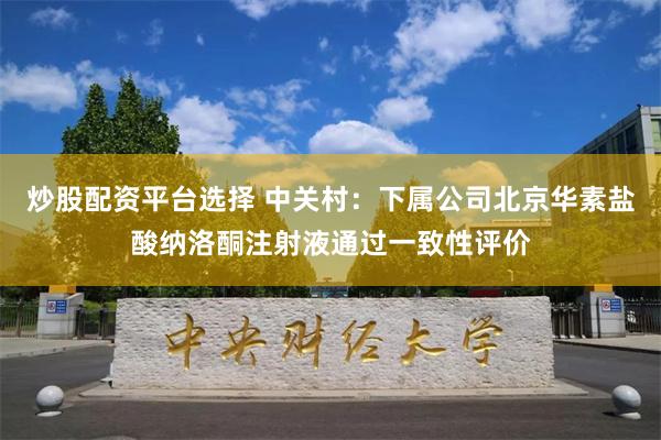 炒股配资平台选择 中关村：下属公司北京华素盐酸纳洛酮注射液通过一致性评价