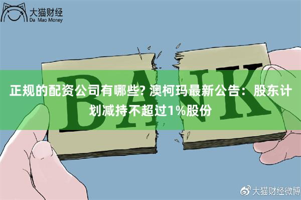 正规的配资公司有哪些? 澳柯玛最新公告：股东计划减持不超过1%股份