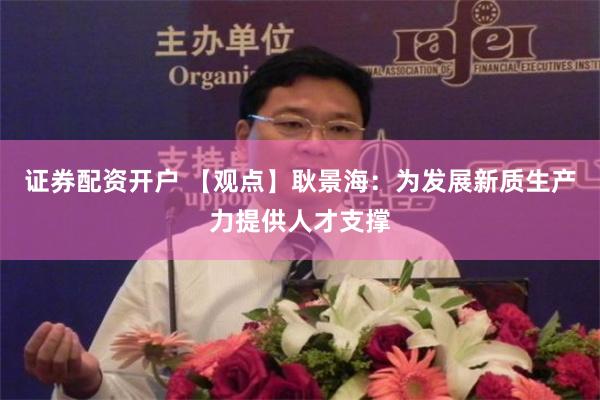 证券配资开户 【观点】耿景海：为发展新质生产力提供人才支撑