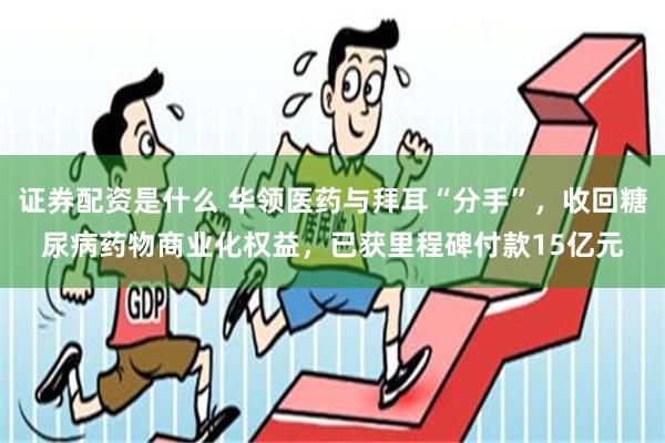 证券配资是什么 华领医药与拜耳“分手”，收回糖尿病药物商业化权益，已获里程碑付款15亿元