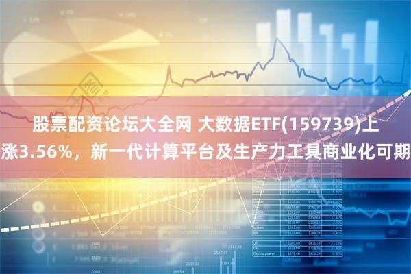 股票配资论坛大全网 大数据ETF(159739)上涨3.56%，新一代计算平台及生产力工具商业化可期