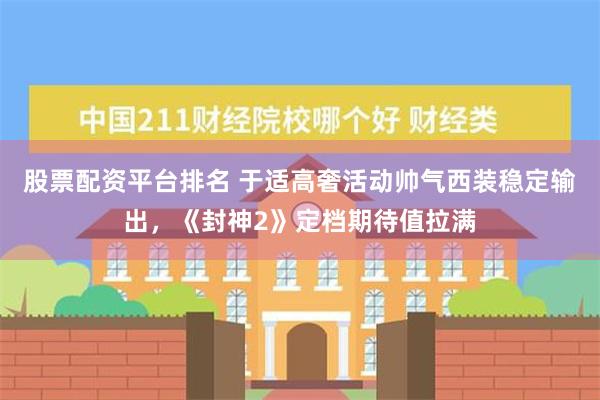 股票配资平台排名 于适高奢活动帅气西装稳定输出，《封神2》定档期待值拉满