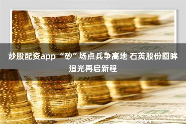 炒股配资app “砂”场点兵争高地 石英股份回眸追光再启新程