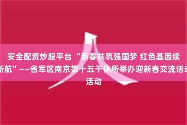 安全配资炒股平台 “新春共筑强国梦 红色基因续新航”——省军区南京第十五干休所举办迎新春交流活动