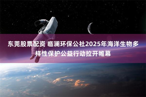 东莞股票配资 临澜环保公社2025年海洋生物多样性保护公益行动拉开帷幕