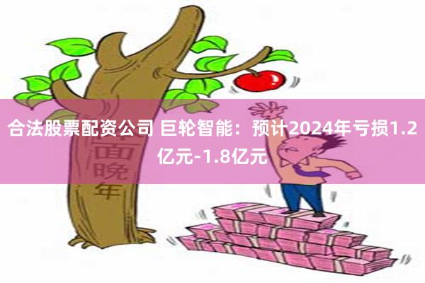 合法股票配资公司 巨轮智能：预计2024年亏损1.2亿元-1.8亿元