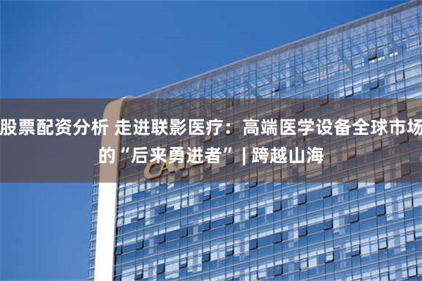 股票配资分析 走进联影医疗：高端医学设备全球市场的“后来勇进者” | 跨越山海